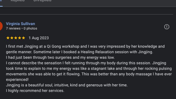 I first met Jingjing at a Qi Gong workshop and I was very impressed by her knowledge and gentle manner. Sometime later I booked a Healing Relaxation session with Jingjing.
I had just been through two surgeries and my energy was low.
I cannot describe the sensation I felt running through my body during this session. Jingjing took time to explain to me my energy was like a stagnant lake and through her rocking pulsing movements she was able to get it flowing. This was better than any body massage I have ever 